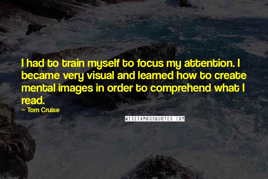 Tom Cruise Quotes: I had to train myself to focus my attention. I became very visual and learned how to create mental images in order to comprehend what I read.