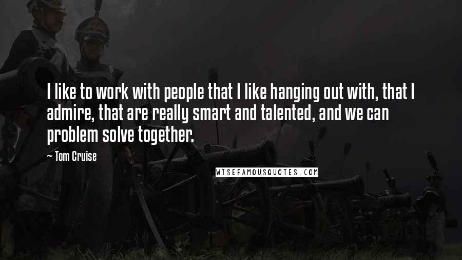 Tom Cruise Quotes: I like to work with people that I like hanging out with, that I admire, that are really smart and talented, and we can problem solve together.