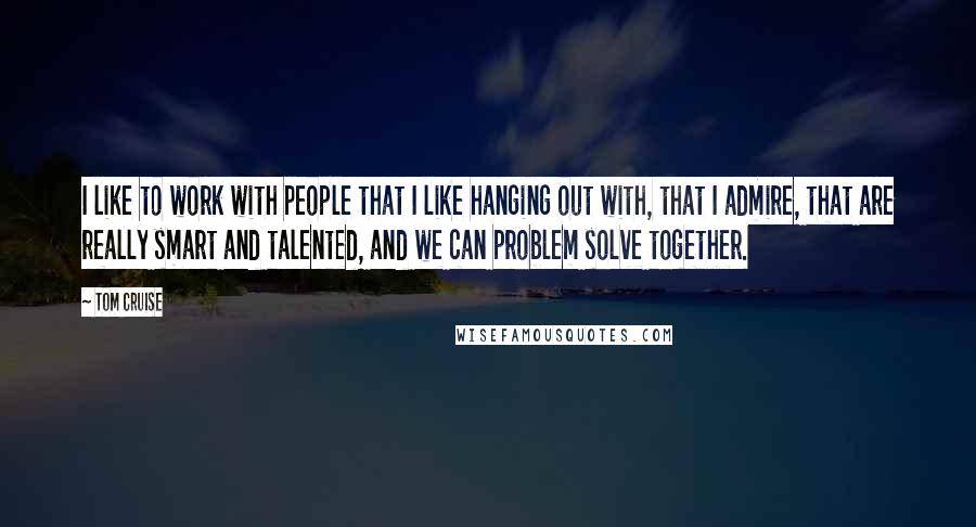 Tom Cruise Quotes: I like to work with people that I like hanging out with, that I admire, that are really smart and talented, and we can problem solve together.