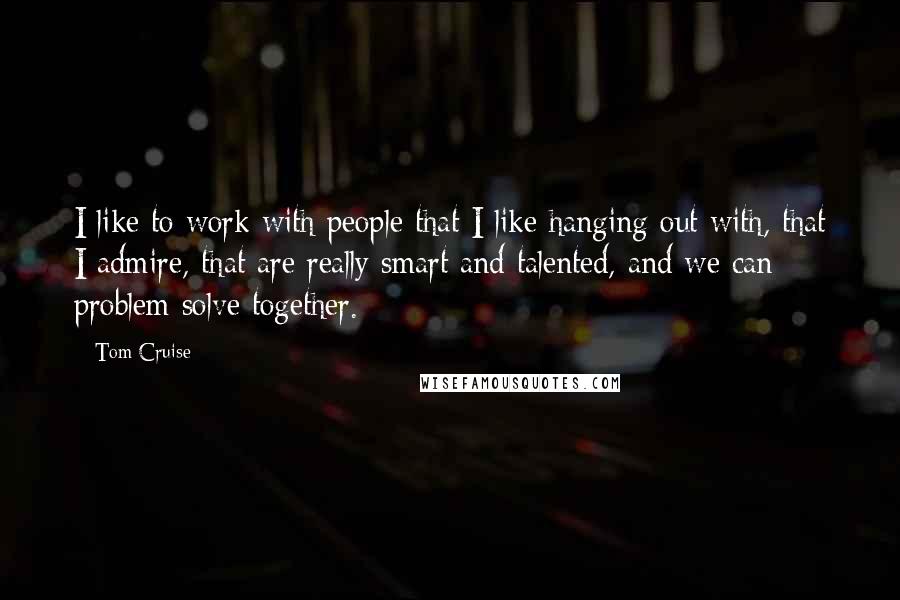 Tom Cruise Quotes: I like to work with people that I like hanging out with, that I admire, that are really smart and talented, and we can problem solve together.