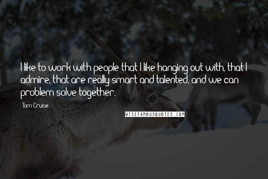 Tom Cruise Quotes: I like to work with people that I like hanging out with, that I admire, that are really smart and talented, and we can problem solve together.