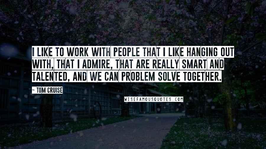 Tom Cruise Quotes: I like to work with people that I like hanging out with, that I admire, that are really smart and talented, and we can problem solve together.