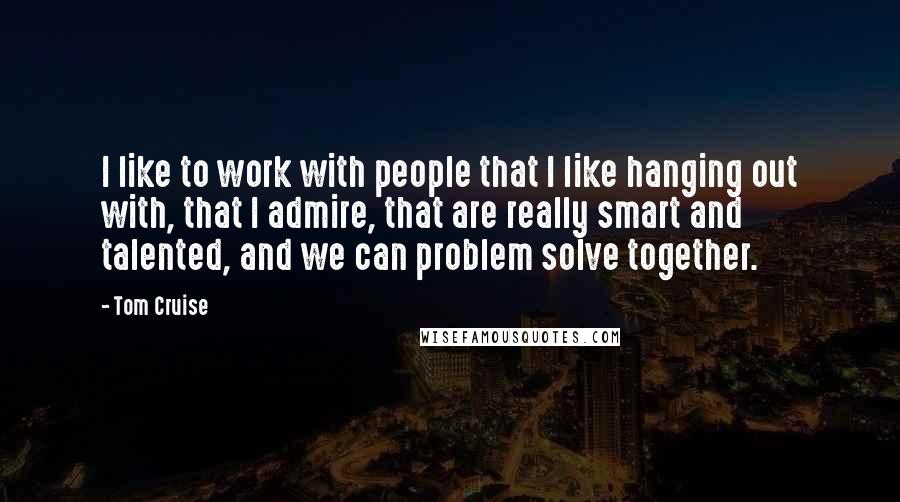 Tom Cruise Quotes: I like to work with people that I like hanging out with, that I admire, that are really smart and talented, and we can problem solve together.