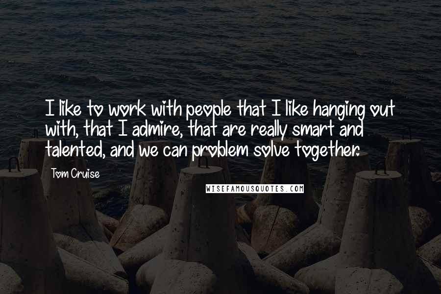 Tom Cruise Quotes: I like to work with people that I like hanging out with, that I admire, that are really smart and talented, and we can problem solve together.