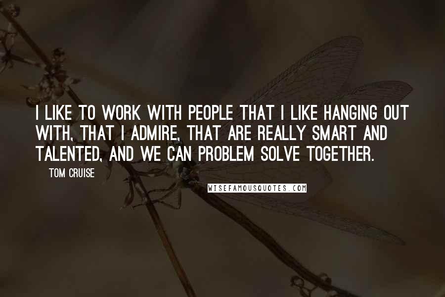 Tom Cruise Quotes: I like to work with people that I like hanging out with, that I admire, that are really smart and talented, and we can problem solve together.