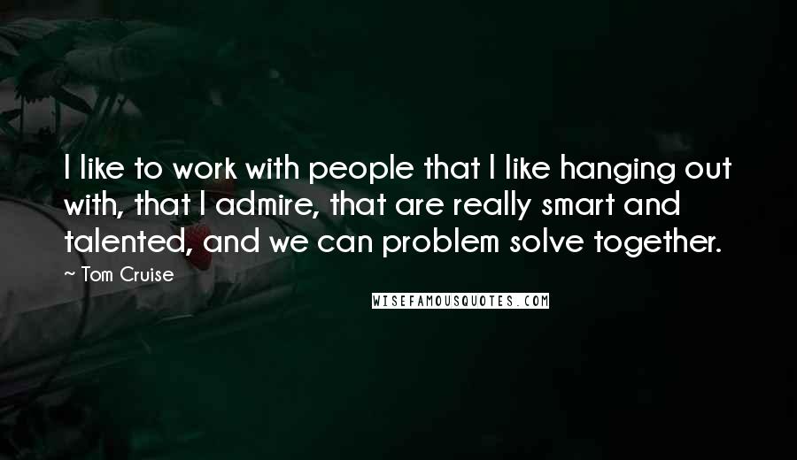 Tom Cruise Quotes: I like to work with people that I like hanging out with, that I admire, that are really smart and talented, and we can problem solve together.