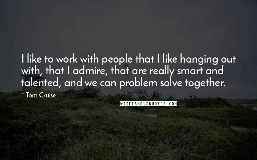 Tom Cruise Quotes: I like to work with people that I like hanging out with, that I admire, that are really smart and talented, and we can problem solve together.