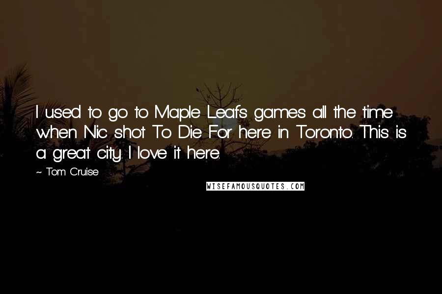Tom Cruise Quotes: I used to go to Maple Leafs games all the time when Nic shot To Die For here in Toronto. This is a great city. I love it here.
