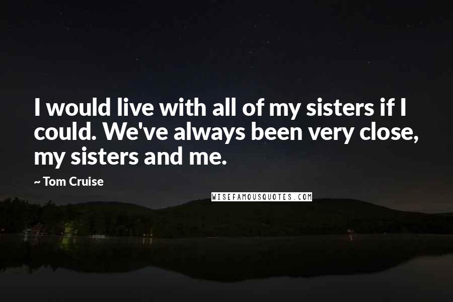 Tom Cruise Quotes: I would live with all of my sisters if I could. We've always been very close, my sisters and me.