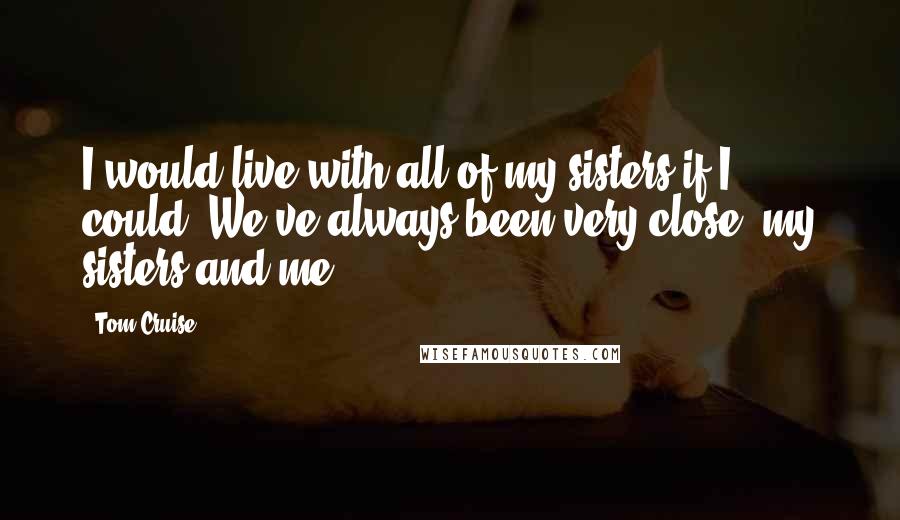 Tom Cruise Quotes: I would live with all of my sisters if I could. We've always been very close, my sisters and me.