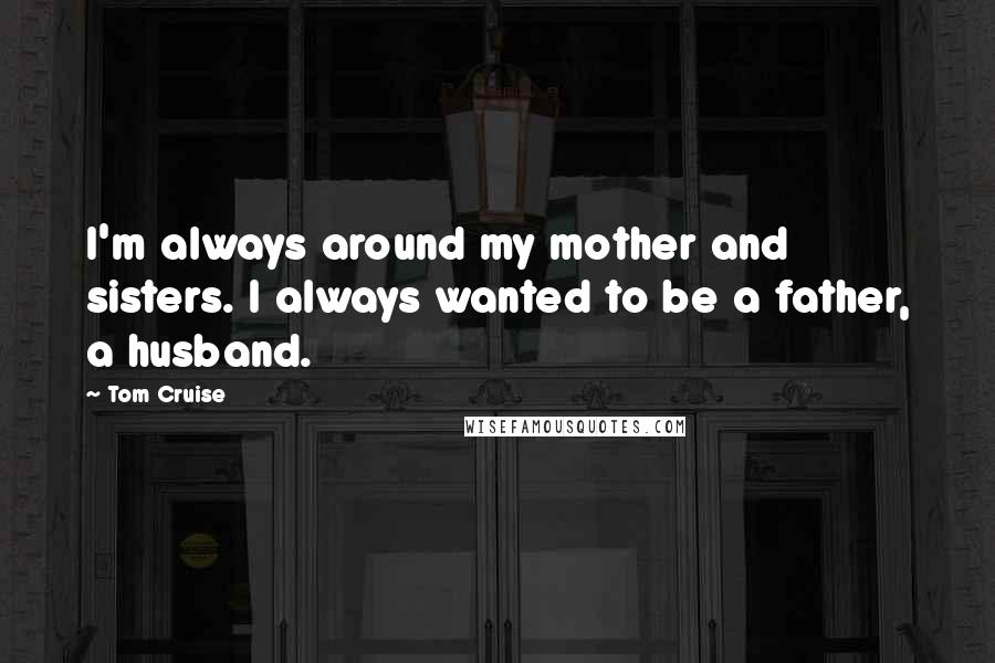 Tom Cruise Quotes: I'm always around my mother and sisters. I always wanted to be a father, a husband.