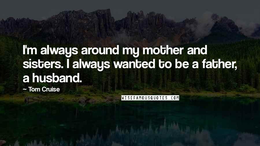 Tom Cruise Quotes: I'm always around my mother and sisters. I always wanted to be a father, a husband.