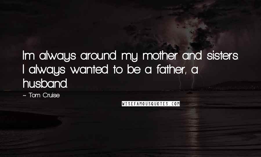 Tom Cruise Quotes: I'm always around my mother and sisters. I always wanted to be a father, a husband.