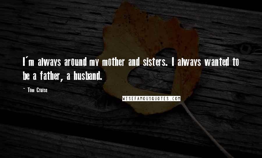 Tom Cruise Quotes: I'm always around my mother and sisters. I always wanted to be a father, a husband.