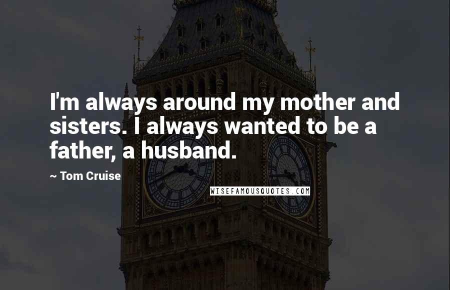 Tom Cruise Quotes: I'm always around my mother and sisters. I always wanted to be a father, a husband.