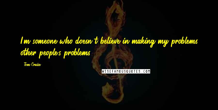 Tom Cruise Quotes: I'm someone who doesn't believe in making my problems other people's problems.