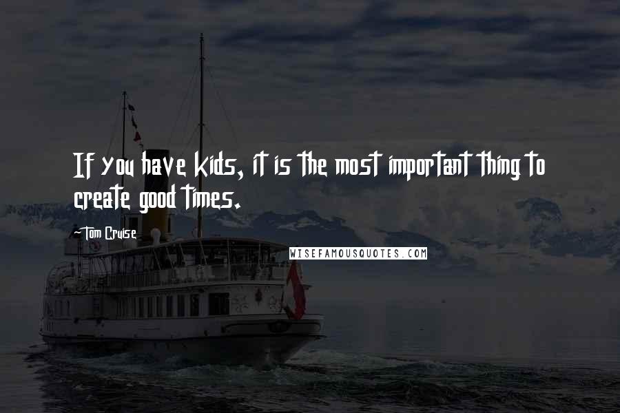 Tom Cruise Quotes: If you have kids, it is the most important thing to create good times.