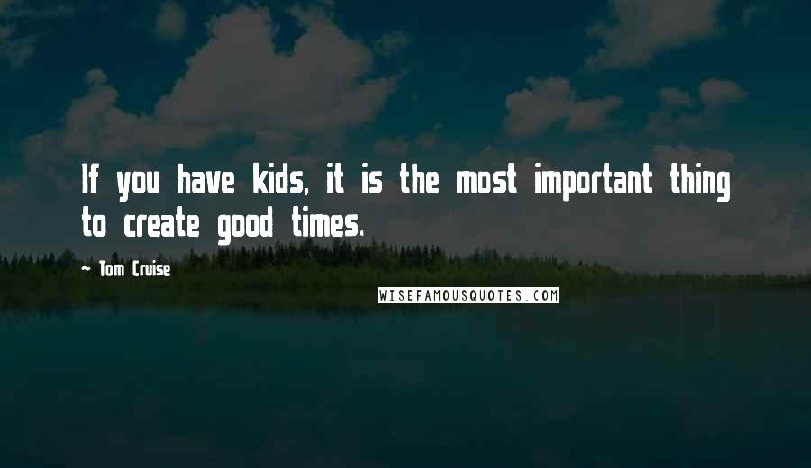 Tom Cruise Quotes: If you have kids, it is the most important thing to create good times.