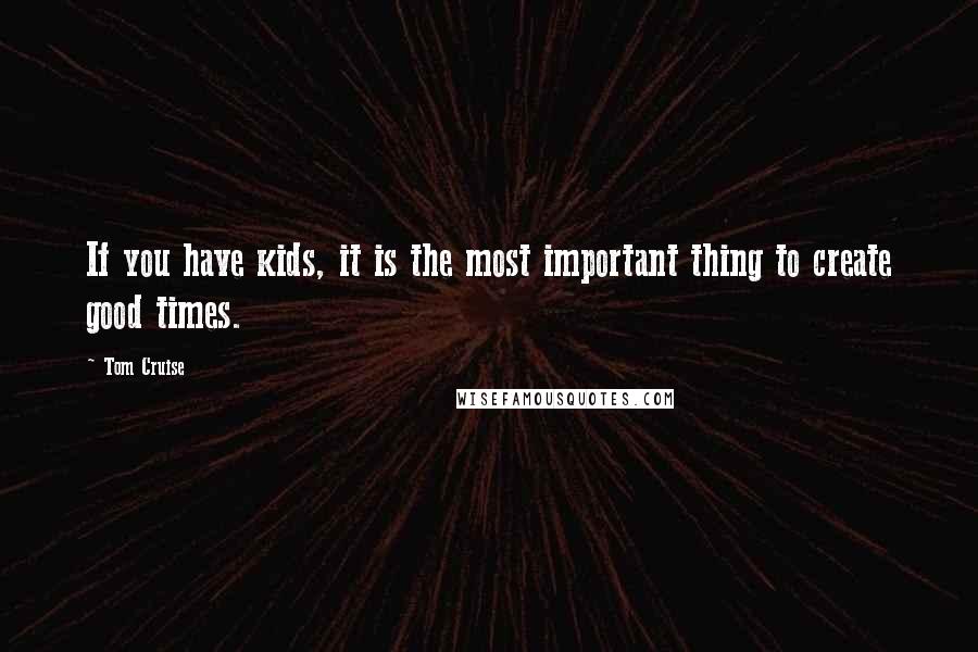 Tom Cruise Quotes: If you have kids, it is the most important thing to create good times.