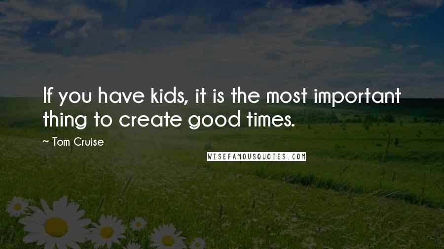 Tom Cruise Quotes: If you have kids, it is the most important thing to create good times.