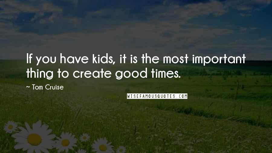 Tom Cruise Quotes: If you have kids, it is the most important thing to create good times.