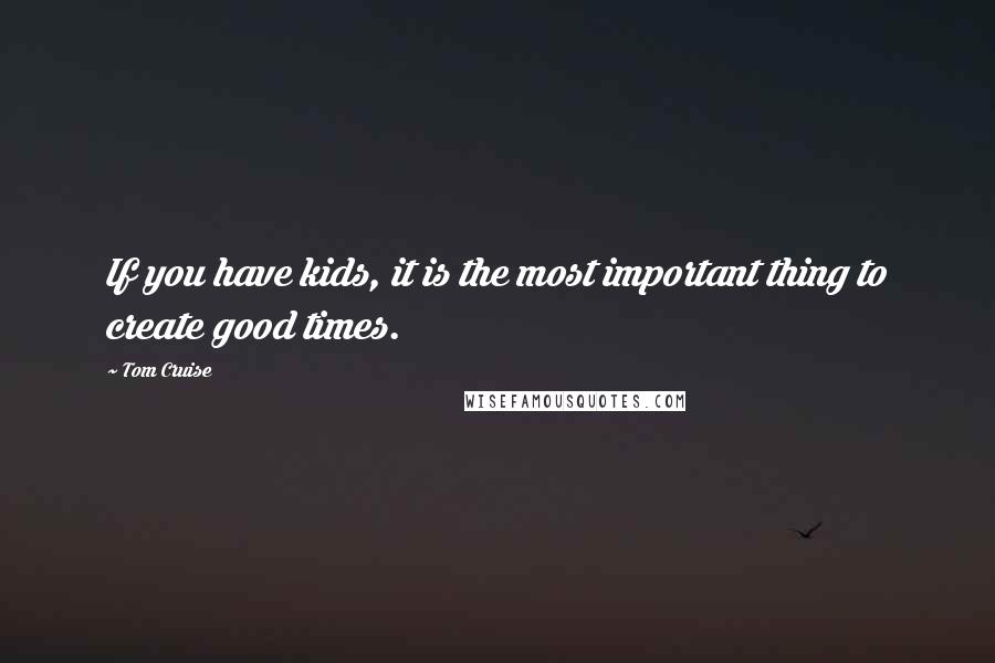 Tom Cruise Quotes: If you have kids, it is the most important thing to create good times.