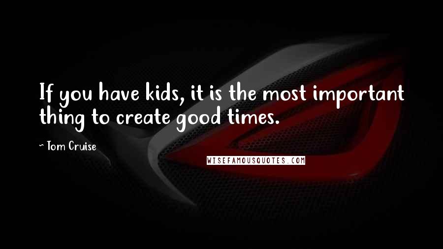 Tom Cruise Quotes: If you have kids, it is the most important thing to create good times.