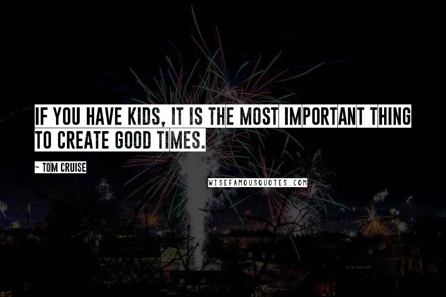 Tom Cruise Quotes: If you have kids, it is the most important thing to create good times.