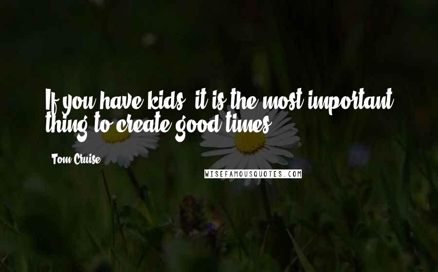 Tom Cruise Quotes: If you have kids, it is the most important thing to create good times.