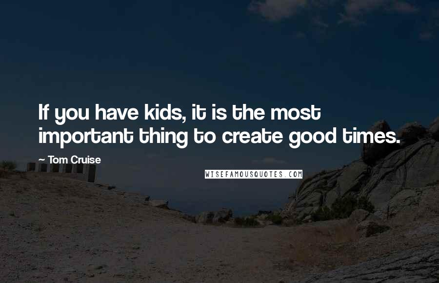 Tom Cruise Quotes: If you have kids, it is the most important thing to create good times.