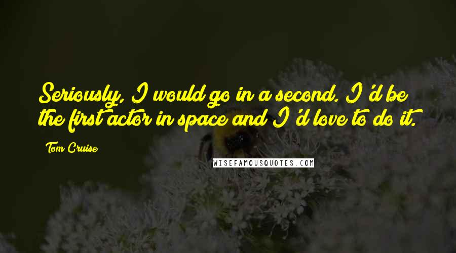 Tom Cruise Quotes: Seriously, I would go in a second. I'd be the first actor in space and I'd love to do it.