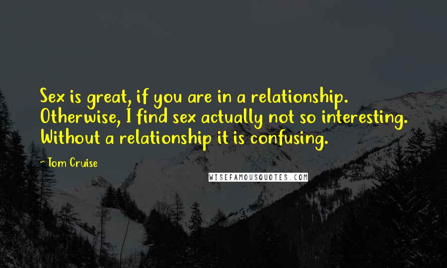 Tom Cruise Quotes: Sex is great, if you are in a relationship. Otherwise, I find sex actually not so interesting. Without a relationship it is confusing.