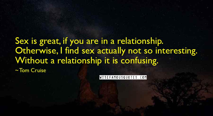 Tom Cruise Quotes: Sex is great, if you are in a relationship. Otherwise, I find sex actually not so interesting. Without a relationship it is confusing.