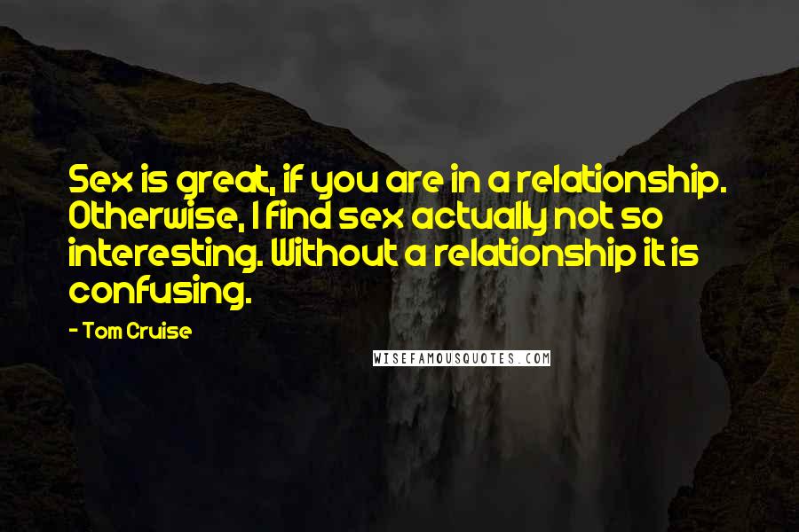 Tom Cruise Quotes: Sex is great, if you are in a relationship. Otherwise, I find sex actually not so interesting. Without a relationship it is confusing.