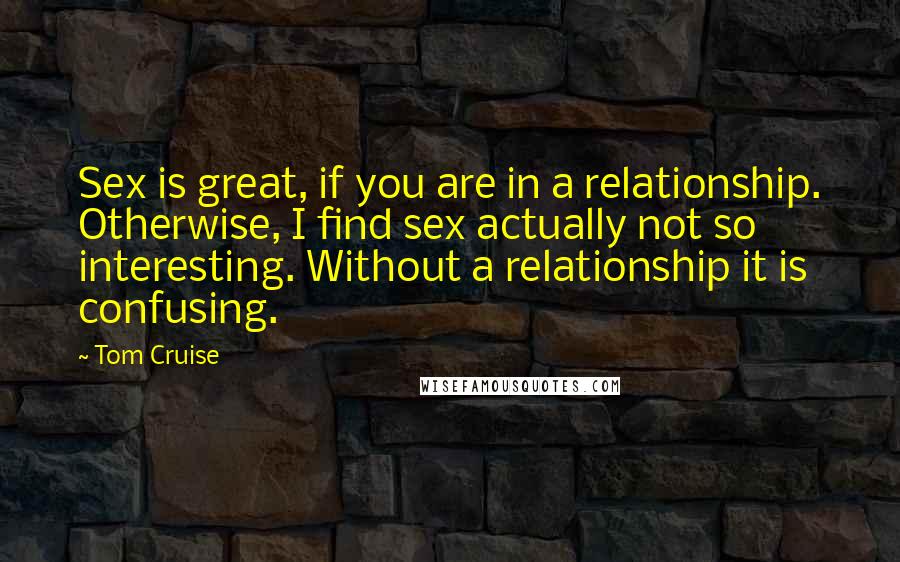 Tom Cruise Quotes: Sex is great, if you are in a relationship. Otherwise, I find sex actually not so interesting. Without a relationship it is confusing.