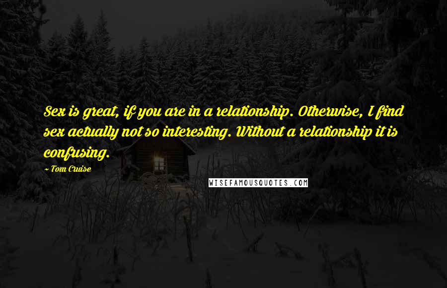 Tom Cruise Quotes: Sex is great, if you are in a relationship. Otherwise, I find sex actually not so interesting. Without a relationship it is confusing.