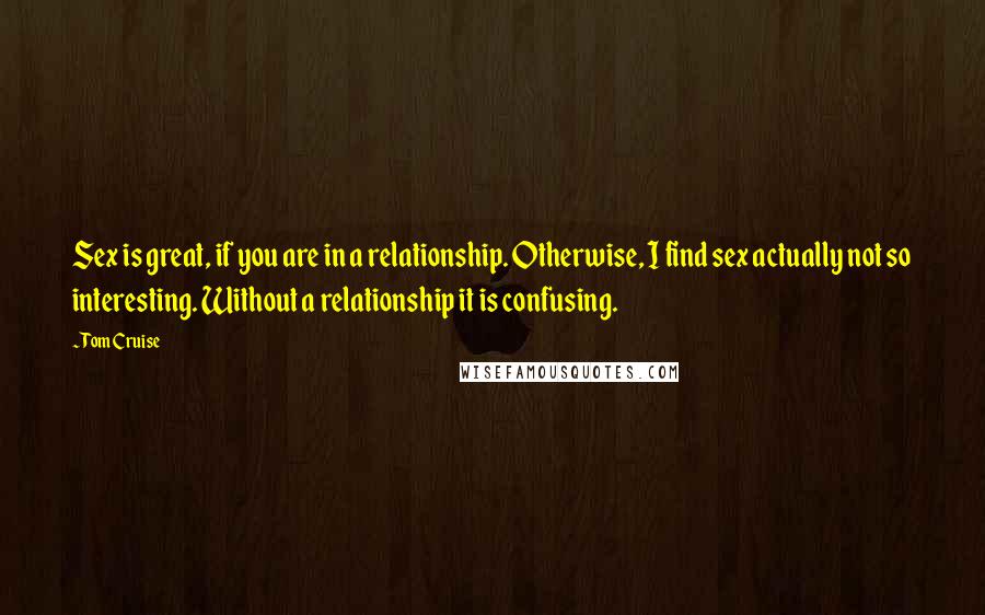 Tom Cruise Quotes: Sex is great, if you are in a relationship. Otherwise, I find sex actually not so interesting. Without a relationship it is confusing.