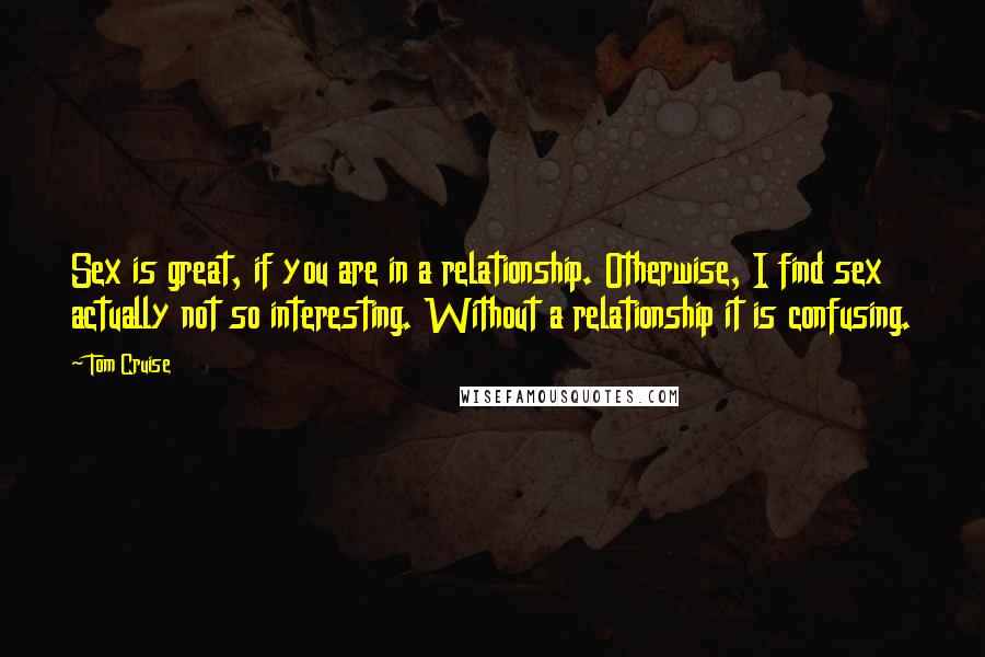 Tom Cruise Quotes: Sex is great, if you are in a relationship. Otherwise, I find sex actually not so interesting. Without a relationship it is confusing.