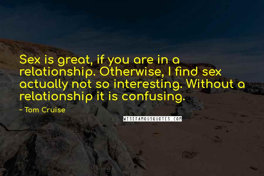 Tom Cruise Quotes: Sex is great, if you are in a relationship. Otherwise, I find sex actually not so interesting. Without a relationship it is confusing.