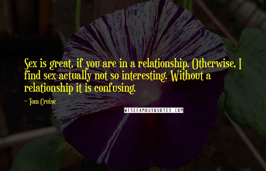 Tom Cruise Quotes: Sex is great, if you are in a relationship. Otherwise, I find sex actually not so interesting. Without a relationship it is confusing.