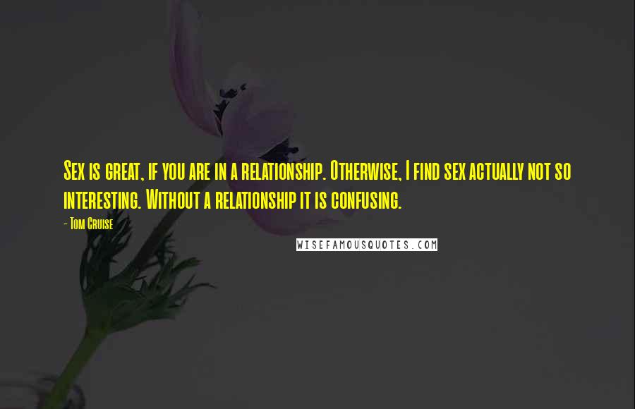 Tom Cruise Quotes: Sex is great, if you are in a relationship. Otherwise, I find sex actually not so interesting. Without a relationship it is confusing.