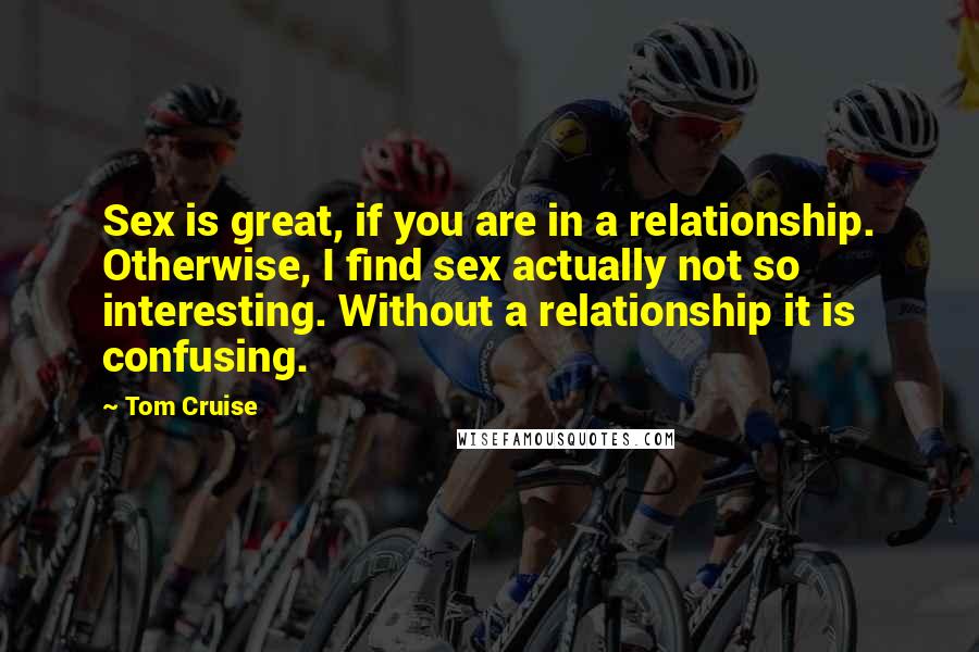 Tom Cruise Quotes: Sex is great, if you are in a relationship. Otherwise, I find sex actually not so interesting. Without a relationship it is confusing.