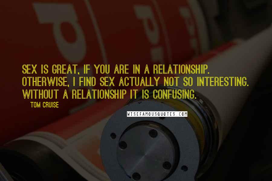 Tom Cruise Quotes: Sex is great, if you are in a relationship. Otherwise, I find sex actually not so interesting. Without a relationship it is confusing.