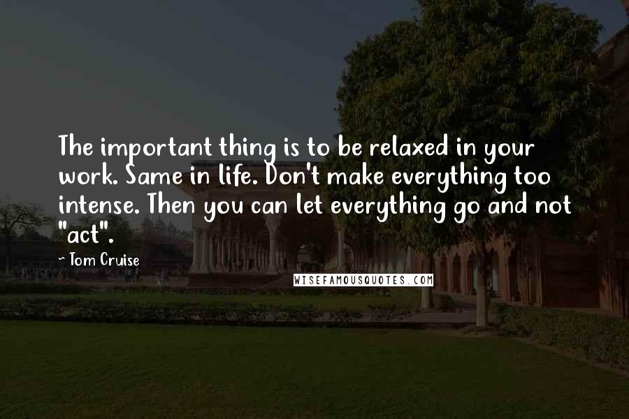 Tom Cruise Quotes: The important thing is to be relaxed in your work. Same in life. Don't make everything too intense. Then you can let everything go and not "act".