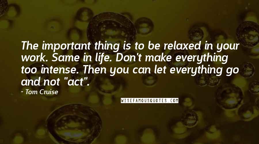 Tom Cruise Quotes: The important thing is to be relaxed in your work. Same in life. Don't make everything too intense. Then you can let everything go and not "act".
