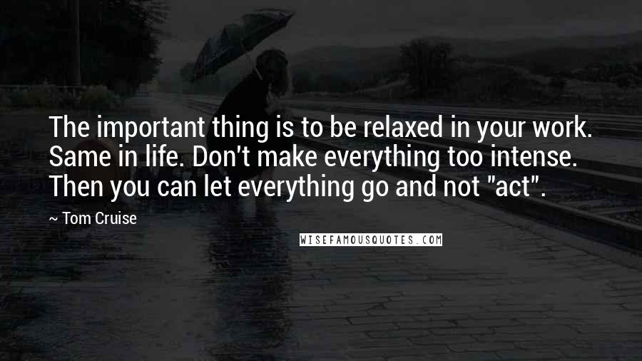 Tom Cruise Quotes: The important thing is to be relaxed in your work. Same in life. Don't make everything too intense. Then you can let everything go and not "act".