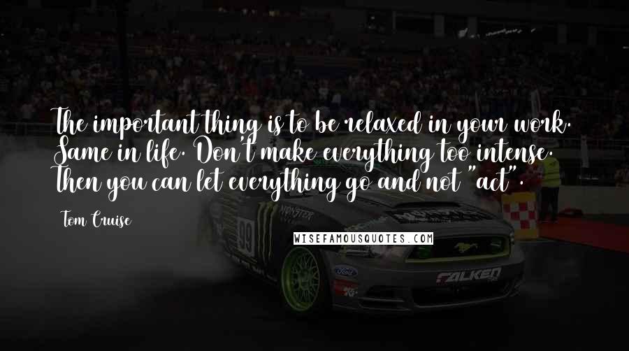 Tom Cruise Quotes: The important thing is to be relaxed in your work. Same in life. Don't make everything too intense. Then you can let everything go and not "act".