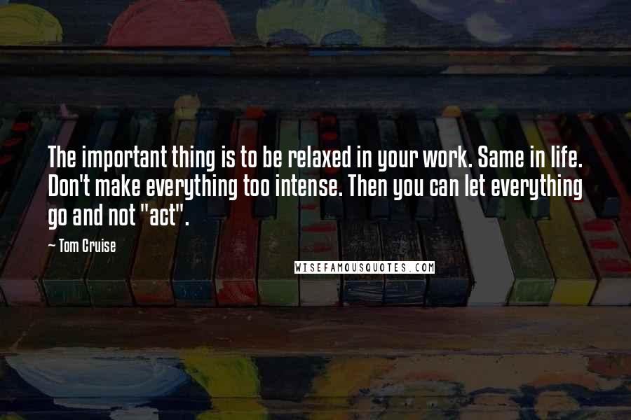 Tom Cruise Quotes: The important thing is to be relaxed in your work. Same in life. Don't make everything too intense. Then you can let everything go and not "act".