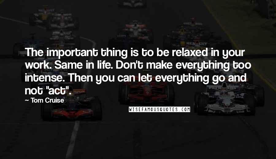 Tom Cruise Quotes: The important thing is to be relaxed in your work. Same in life. Don't make everything too intense. Then you can let everything go and not "act".