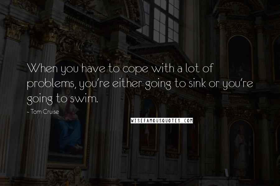 Tom Cruise Quotes: When you have to cope with a lot of problems, you're either going to sink or you're going to swim.